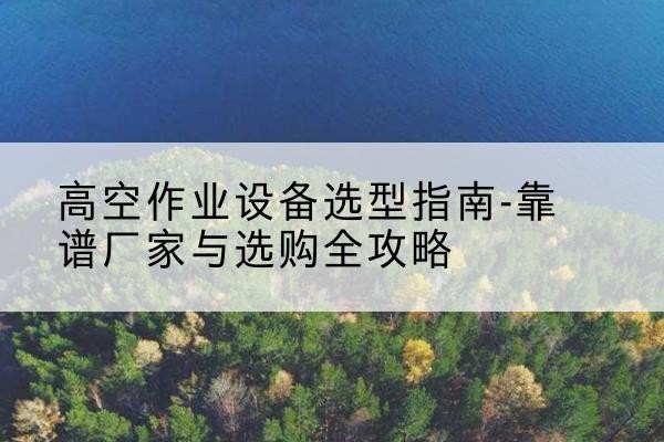新宾升降车厂家-高空作业设备选型指南-靠谱厂家与选购全攻略