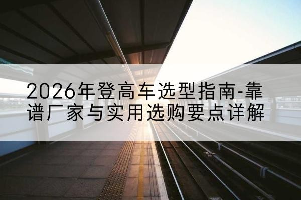 新宾登高车厂家推荐-2026年登高车选型指南-靠谱厂家与实用选购要点详解