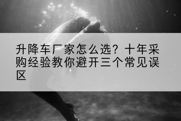 新宾升降车厂家-怎么选？十年采购经验教你避开三个常见误区
