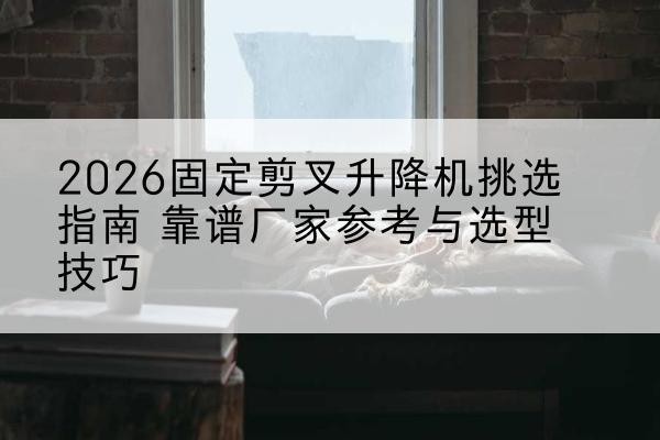 新宾固定剪叉升降机厂家推荐-2026固定剪叉升降机挑选指南 靠谱厂家参考与选型技巧