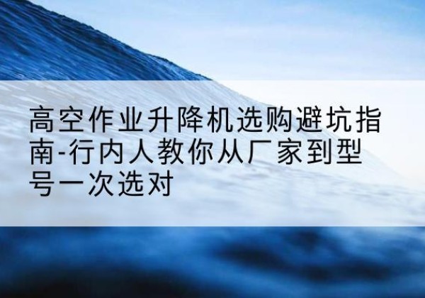 新宾升降平台厂家-高空作业升降机选购避坑指南-行内人教你从厂家到型号一次选对
