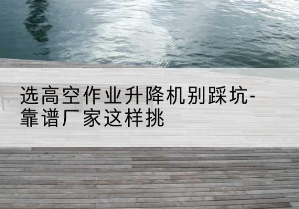 新宾剪叉式升降机厂家-选高空作业升降机别踩坑-靠谱厂家这样挑