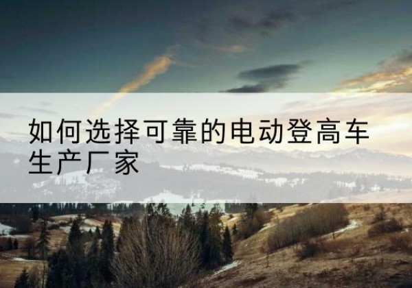 新宾电动登高车厂家-如何选择可靠的电动登高车生产厂家