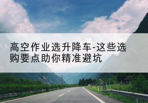 新宾升降车厂家-高空作业选升降车-这些选购要点助你*避坑