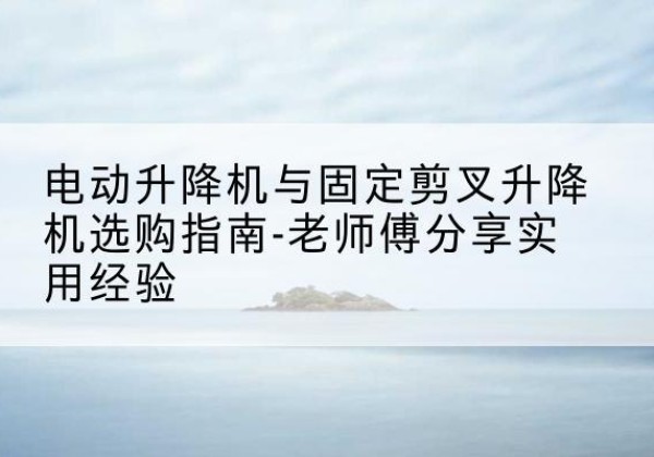 新宾电动升降机怎么选-电动升降机与固定剪叉升降机选购指南-老师傅分享实用经验