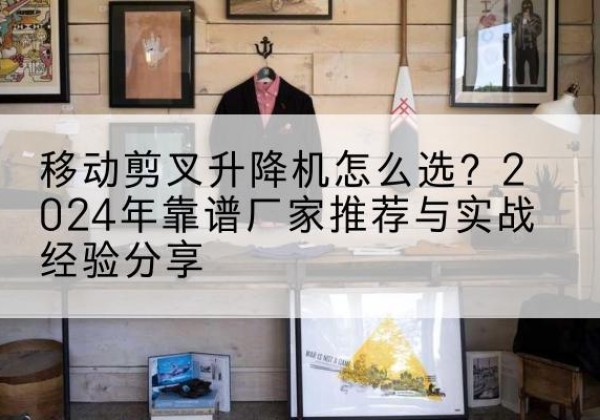 新宾升降平台厂家推荐-移动剪叉升降机怎么选？2024年靠谱厂家推荐与实战经验分享