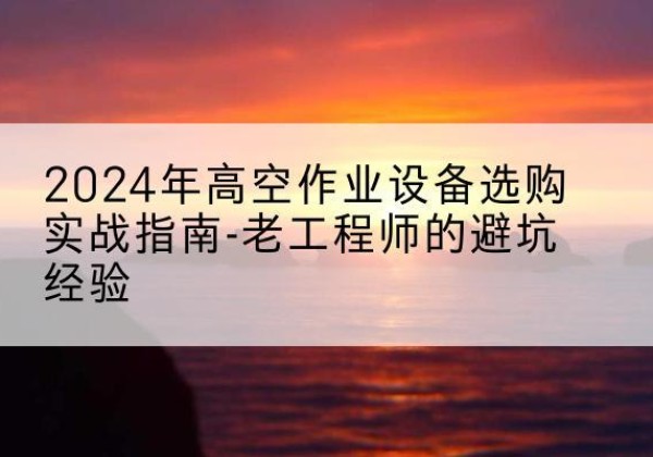 新宾高空作业升降机厂家推荐-2024年高空作业设备选购实战指南-老工程师的避坑经验