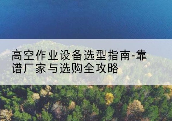 新宾升降车厂家-高空作业设备选型指南-靠谱厂家与选购全攻略